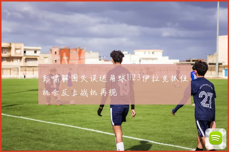 彭啸解围失误送角球U23伊拉克抓住机会反击战机再现