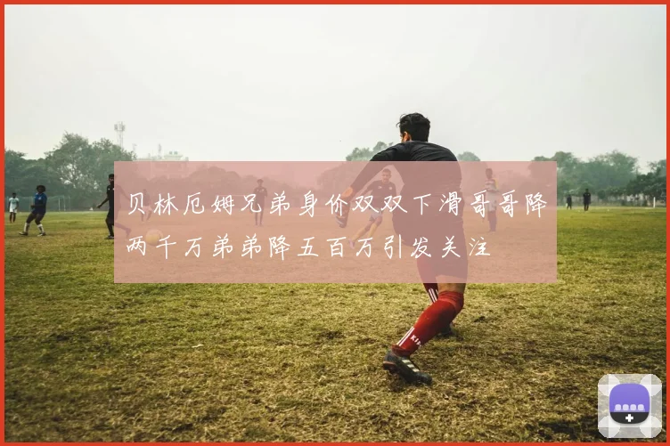 贝林厄姆兄弟身价双双下滑哥哥降两千万弟弟降五百万引发关注