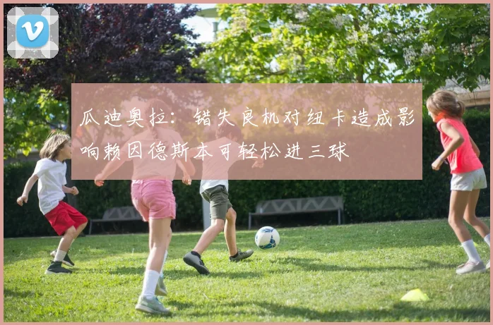 瓜迪奥拉：错失良机对纽卡造成影响赖因德斯本可轻松进三球