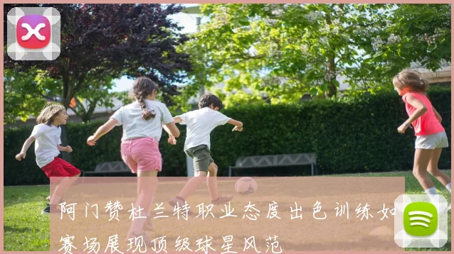 阿门赞杜兰特职业态度出色训练如赛场展现顶级球星风范