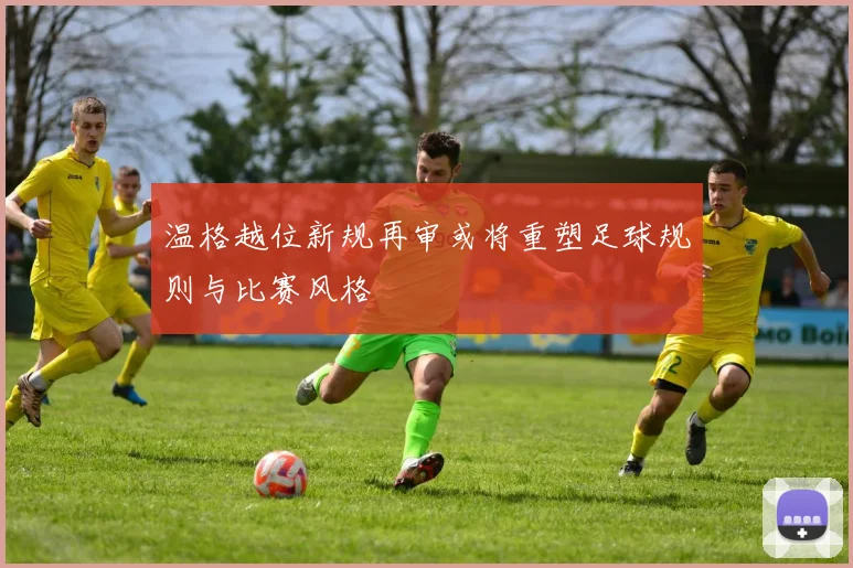 温格越位新规再审或将重塑足球规则与比赛风格