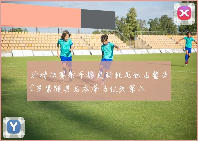沙特联赛射手榜更新托尼独占鳌头C罗紧随其后本泽马位列第八