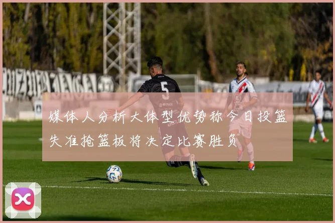 媒体人分析大体型优势称今日投篮失准抢篮板将决定比赛胜负