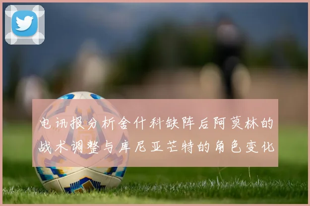 电讯报分析舍什科缺阵后阿莫林的战术调整与库尼亚芒特的角色变化