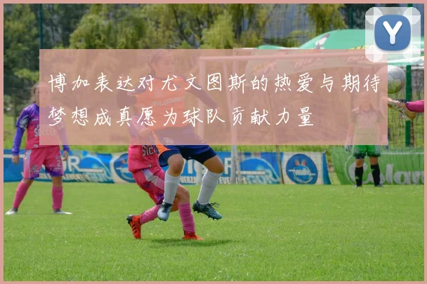 博加表达对尤文图斯的热爱与期待梦想成真愿为球队贡献力量