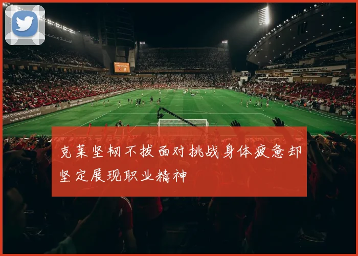 克莱坚韧不拔面对挑战身体疲惫却坚定展现职业精神