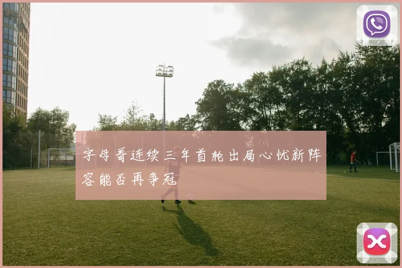 字母哥连续三年首轮出局心忧新阵容能否再争冠