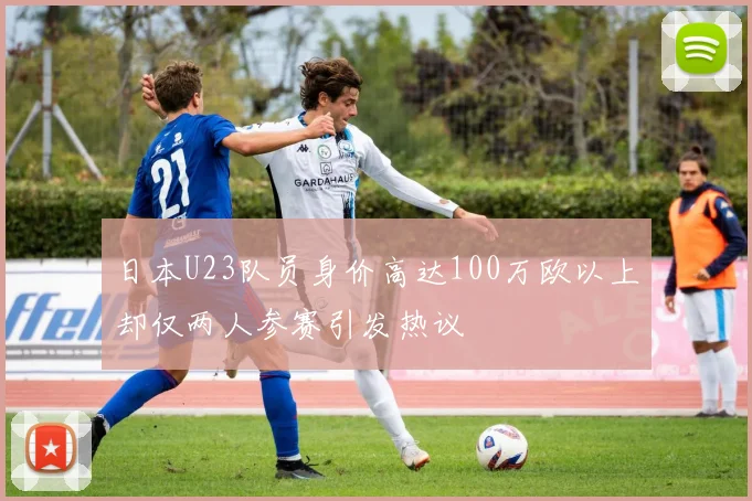 日本U23队员身价高达100万欧以上却仅两人参赛引发热议