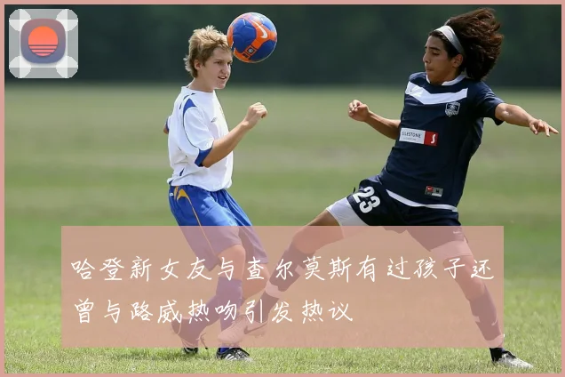 哈登新女友与查尔莫斯有过孩子还曾与路威热吻引发热议