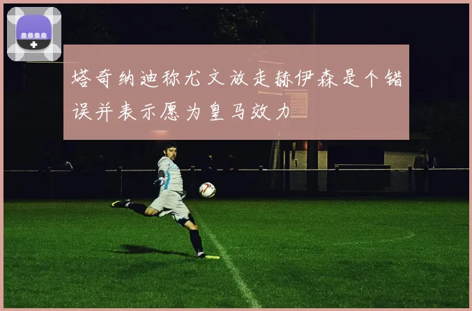 塔奇纳迪称尤文放走赫伊森是个错误并表示愿为皇马效力