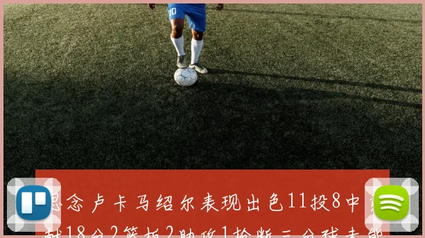 思念卢卡马绍尔表现出色11投8中贡献18分2篮板2助攻1抢断三分球未能命中