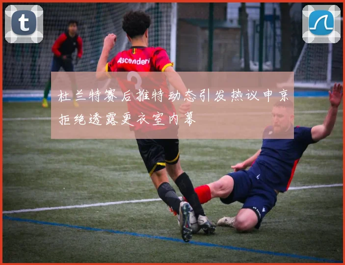 杜兰特赛后推特动态引发热议申京拒绝透露更衣室内幕