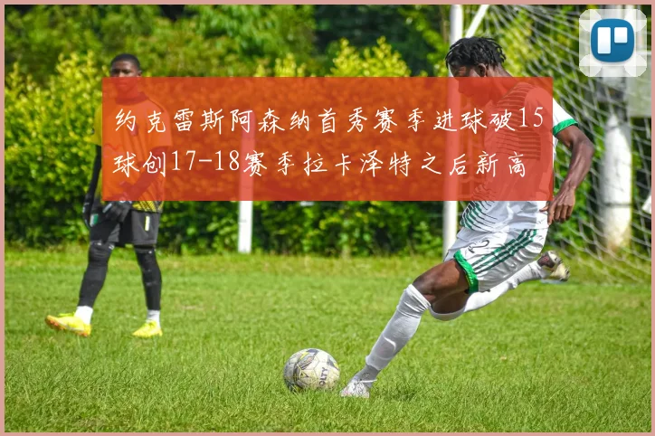 约克雷斯阿森纳首秀赛季进球破15球创17-18赛季拉卡泽特之后新高