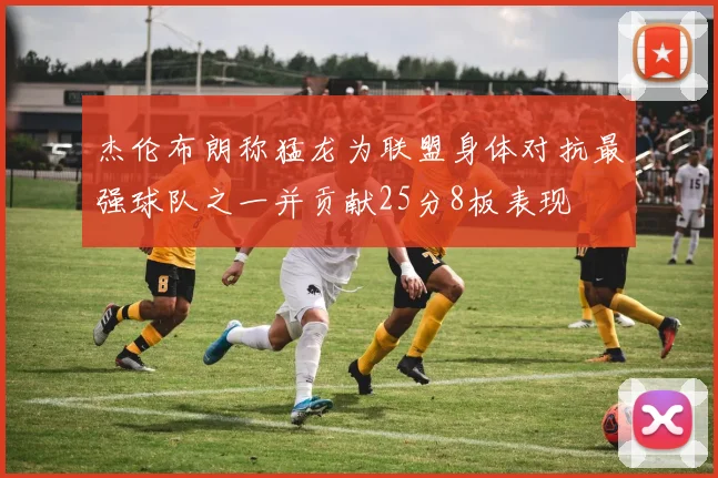 杰伦布朗称猛龙为联盟身体对抗最强球队之一并贡献25分8板表现