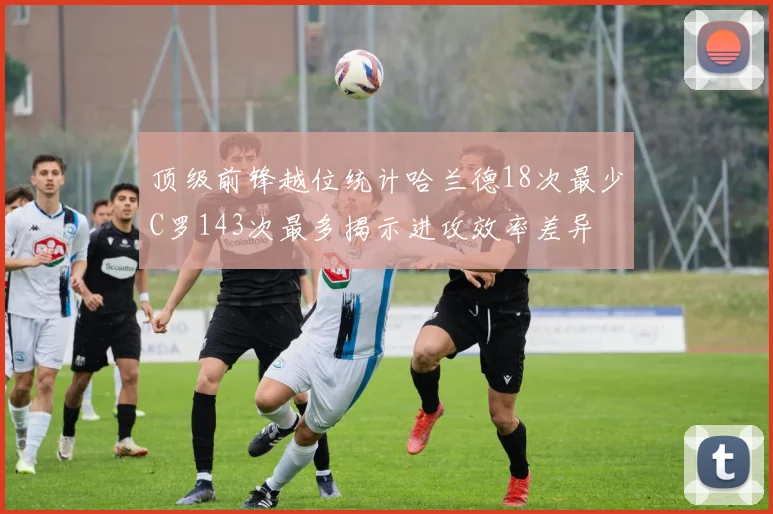 顶级前锋越位统计哈兰德18次最少C罗143次最多揭示进攻效率差异