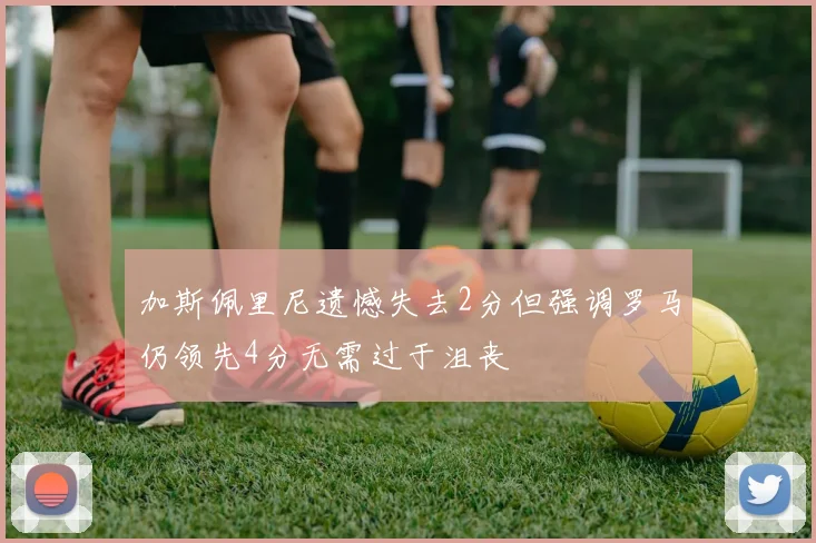 加斯佩里尼遗憾失去2分但强调罗马仍领先4分无需过于沮丧