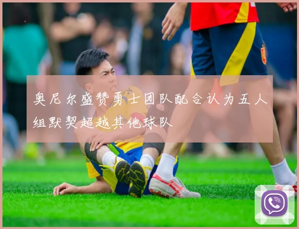 奥尼尔盛赞勇士团队配合认为五人组默契超越其他球队