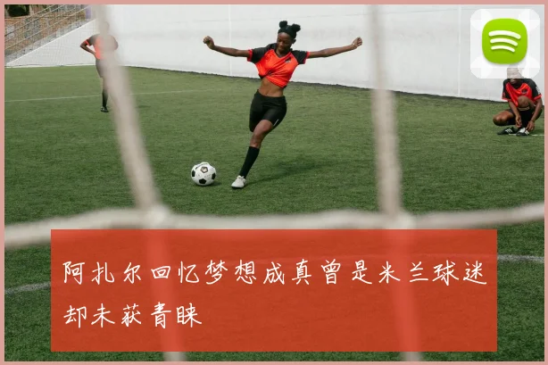 阿扎尔回忆梦想成真曾是米兰球迷却未获青睐