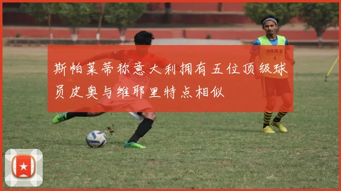 斯帕莱蒂称意大利拥有五位顶级球员皮奥与维耶里特点相似
